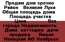 Продам дом срочно › Район ­ Великие Луки › Общая площадь дома ­ 48 › Площадь участка ­ 1 700 › Цена ­ 150 000 - Все города Недвижимость » Дома, коттеджи, дачи продажа   . Ямало-Ненецкий АО,Ноябрьск г.